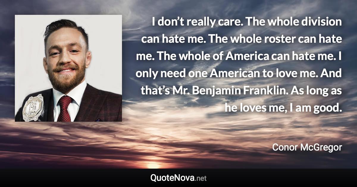 I don’t really care. The whole division can hate me. The whole roster can hate me. The whole of America can hate me. I only need one American to love me. And that’s Mr. Benjamin Franklin. As long as he loves me, I am good. - Conor McGregor quote