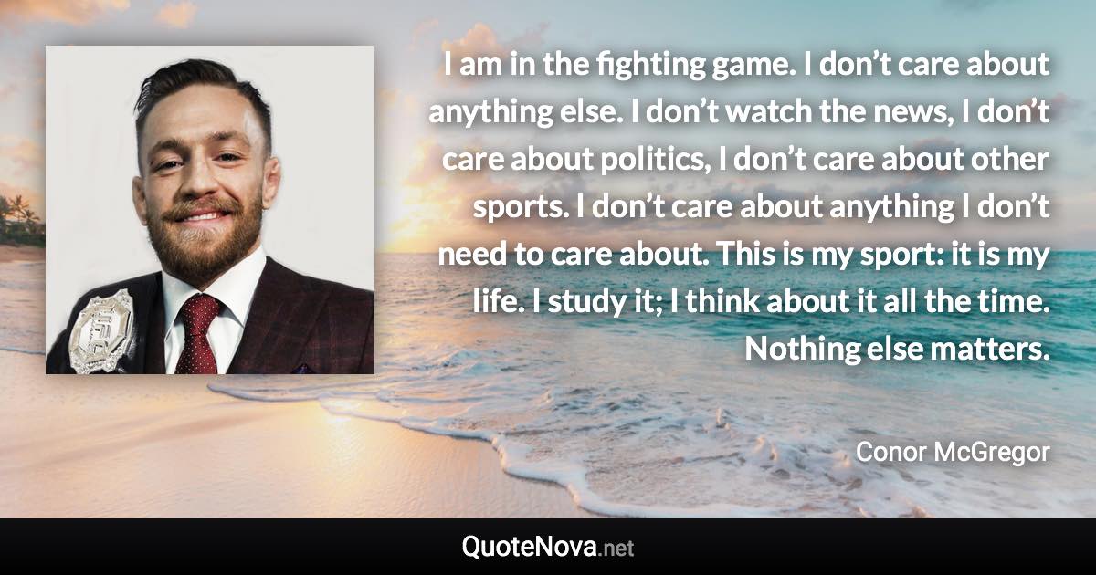 I am in the fighting game. I don’t care about anything else. I don’t watch the news, I don’t care about politics, I don’t care about other sports. I don’t care about anything I don’t need to care about. This is my sport: it is my life. I study it; I think about it all the time. Nothing else matters. - Conor McGregor quote