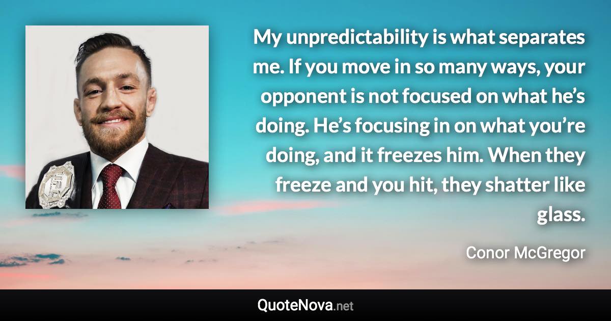 My unpredictability is what separates me. If you move in so many ways, your opponent is not focused on what he’s doing. He’s focusing in on what you’re doing, and it freezes him. When they freeze and you hit, they shatter like glass. - Conor McGregor quote