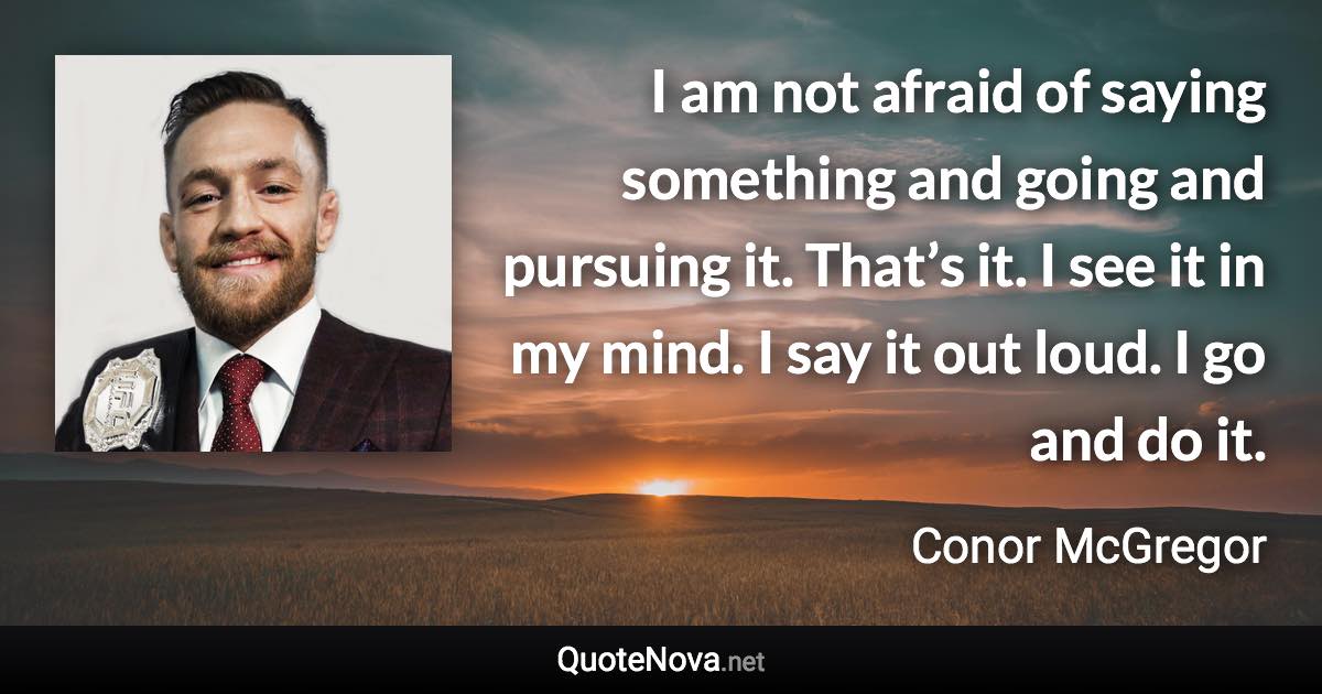 I am not afraid of saying something and going and pursuing it. That’s it. I see it in my mind. I say it out loud. I go and do it. - Conor McGregor quote