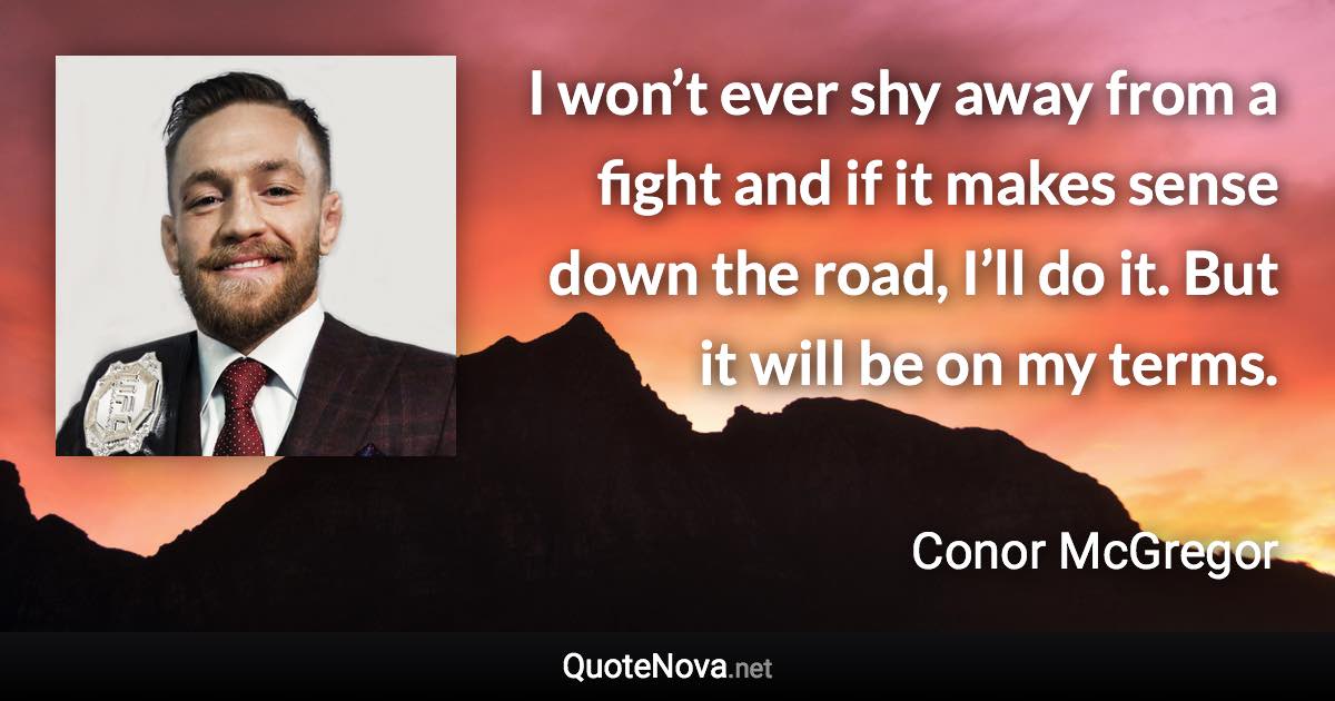 I won’t ever shy away from a fight and if it makes sense down the road, I’ll do it. But it will be on my terms. - Conor McGregor quote