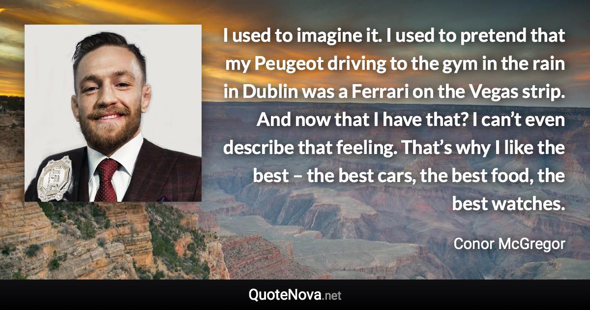 I used to imagine it. I used to pretend that my Peugeot driving to the gym in the rain in Dublin was a Ferrari on the Vegas strip. And now that I have that? I can’t even describe that feeling. That’s why I like the best – the best cars, the best food, the best watches. - Conor McGregor quote