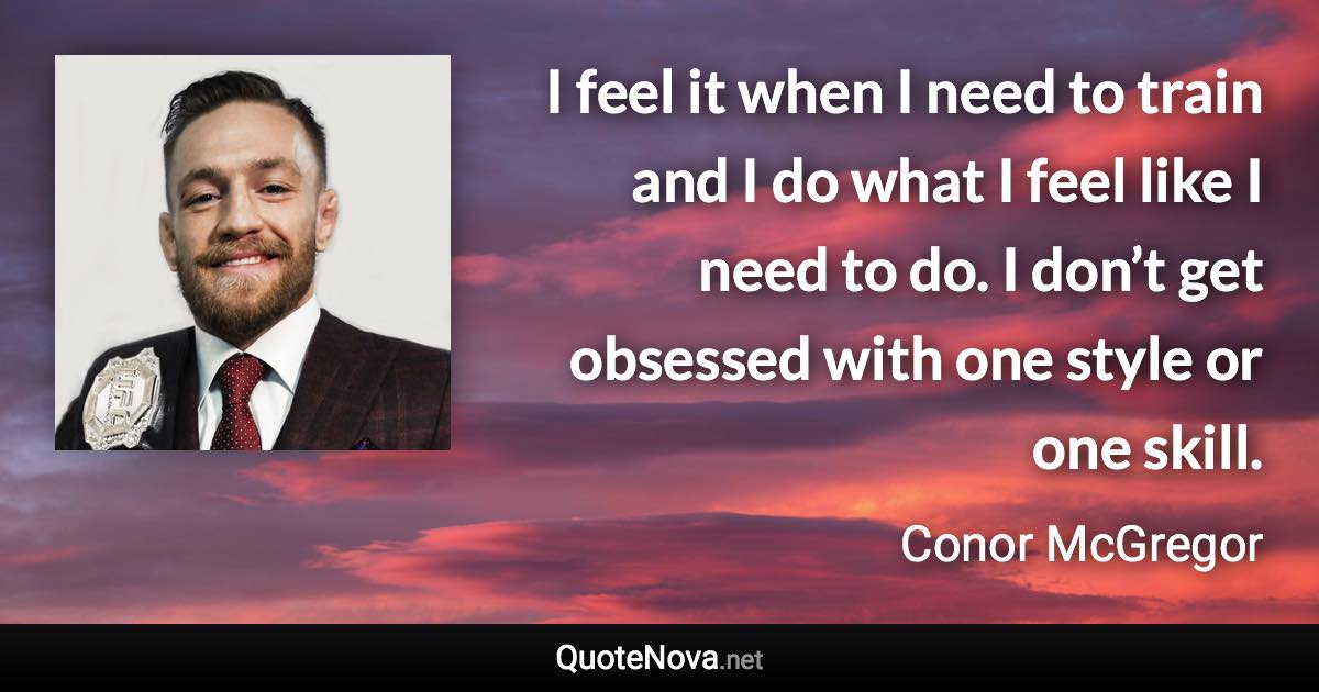 I feel it when I need to train and I do what I feel like I need to do. I don’t get obsessed with one style or one skill. - Conor McGregor quote