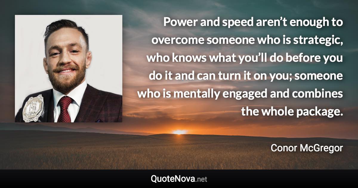 Power and speed aren’t enough to overcome someone who is strategic, who knows what you’ll do before you do it and can turn it on you; someone who is mentally engaged and combines the whole package. - Conor McGregor quote