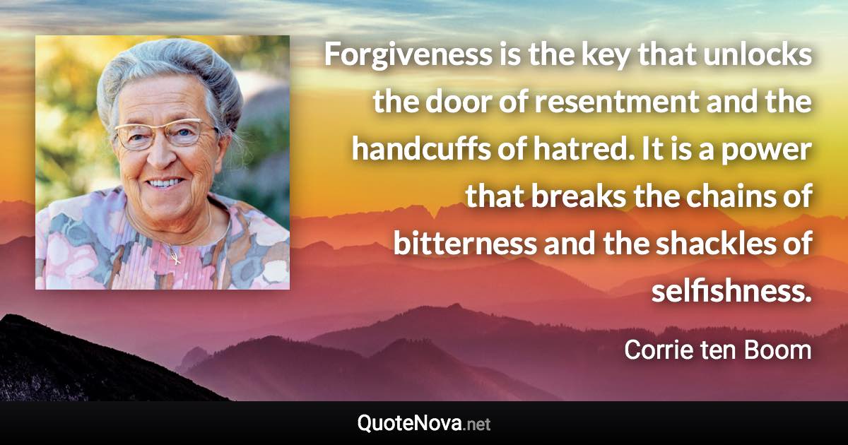 Forgiveness is the key that unlocks the door of resentment and the handcuffs of hatred. It is a power that breaks the chains of bitterness and the shackles of selfishness. - Corrie ten Boom quote