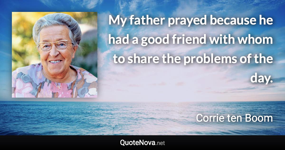 My father prayed because he had a good friend with whom to share the problems of the day. - Corrie ten Boom quote