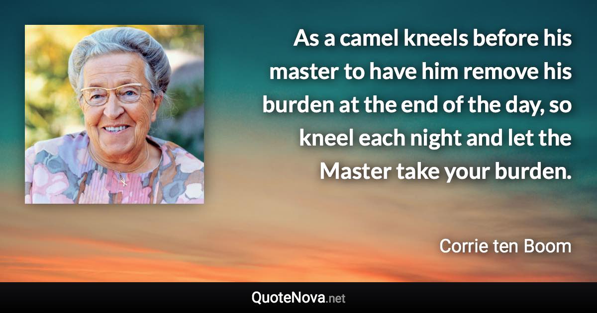 As a camel kneels before his master to have him remove his burden at the end of the day, so kneel each night and let the Master take your burden. - Corrie ten Boom quote