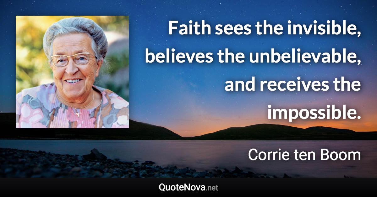 Faith sees the invisible, believes the unbelievable, and receives the impossible. - Corrie ten Boom quote