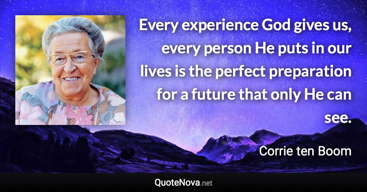 Every experience God gives us, every person He puts in our lives is the perfect preparation for a future that only He can see. - Corrie ten Boom quote