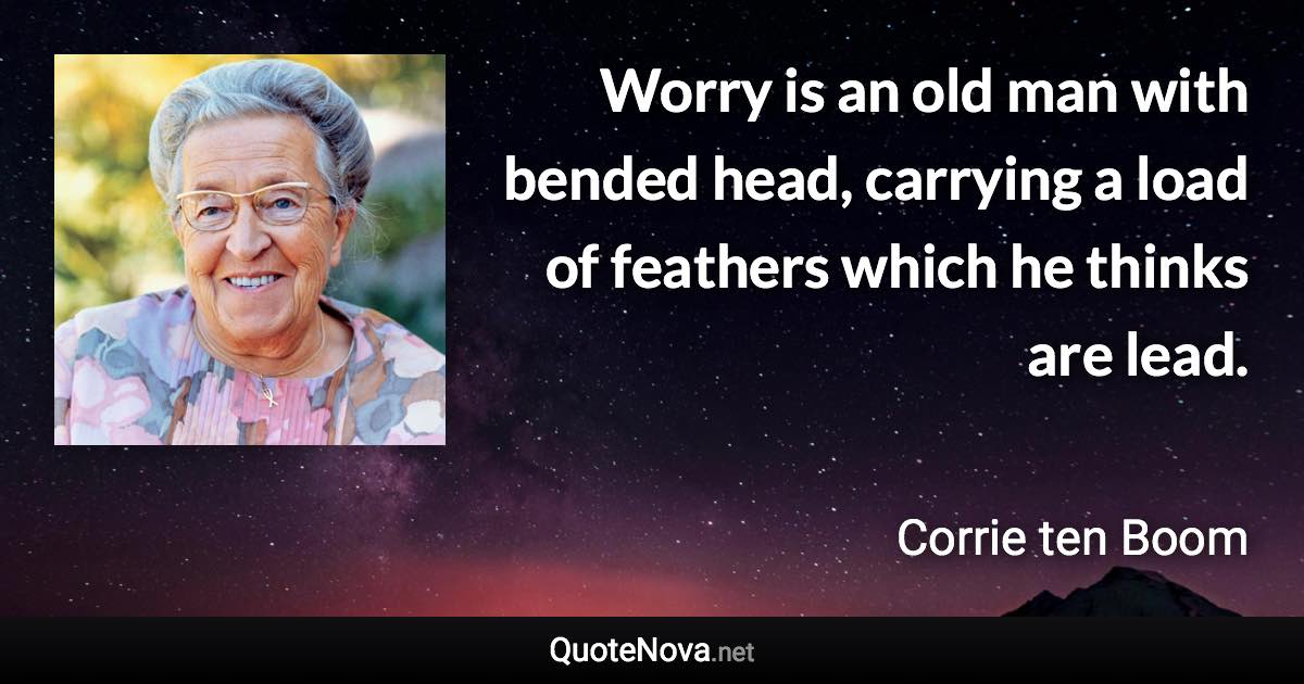 Worry is an old man with bended head, carrying a load of feathers which he thinks are lead. - Corrie ten Boom quote