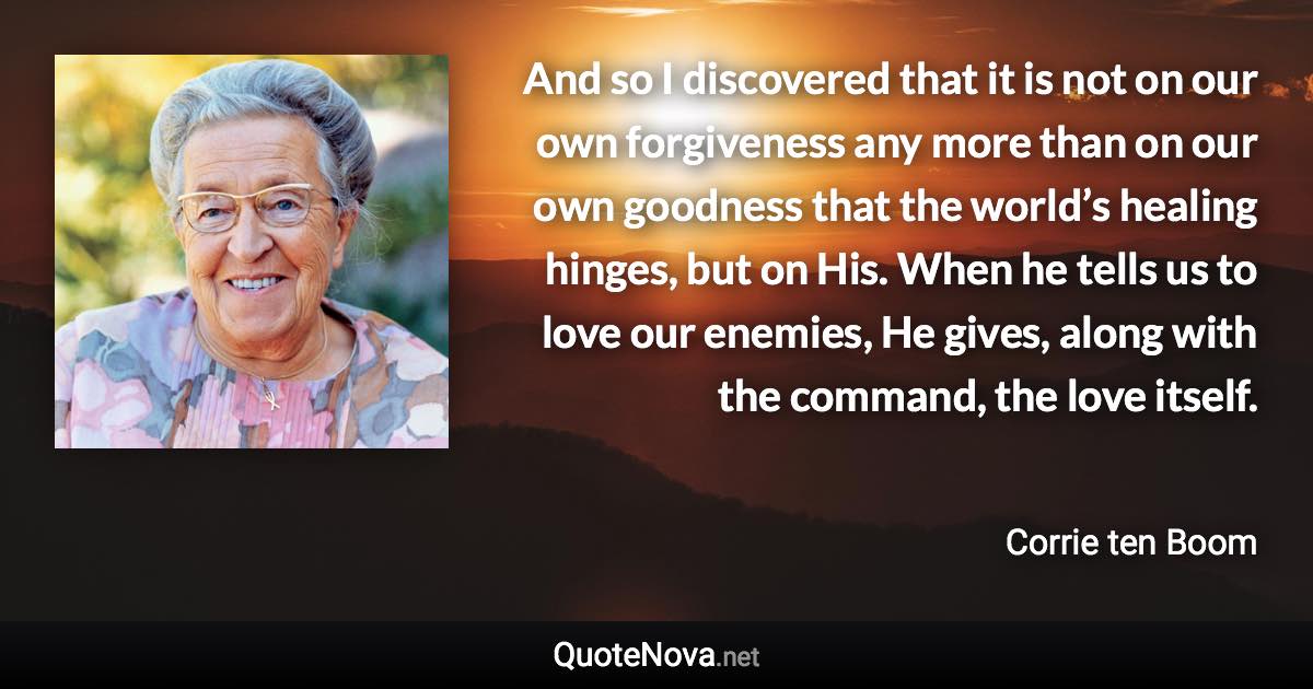 And so I discovered that it is not on our own forgiveness any more than on our own goodness that the world’s healing hinges, but on His. When he tells us to love our enemies, He gives, along with the command, the love itself. - Corrie ten Boom quote