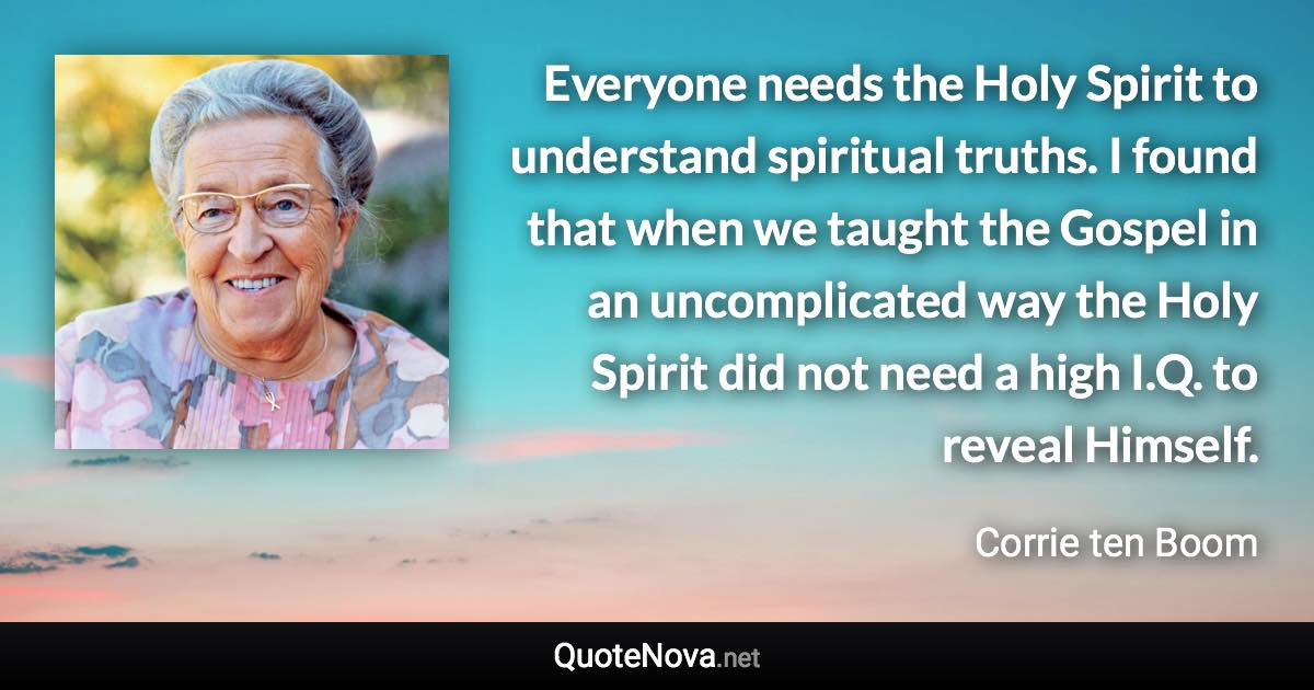 Everyone needs the Holy Spirit to understand spiritual truths. I found that when we taught the Gospel in an uncomplicated way the Holy Spirit did not need a high I.Q. to reveal Himself. - Corrie ten Boom quote