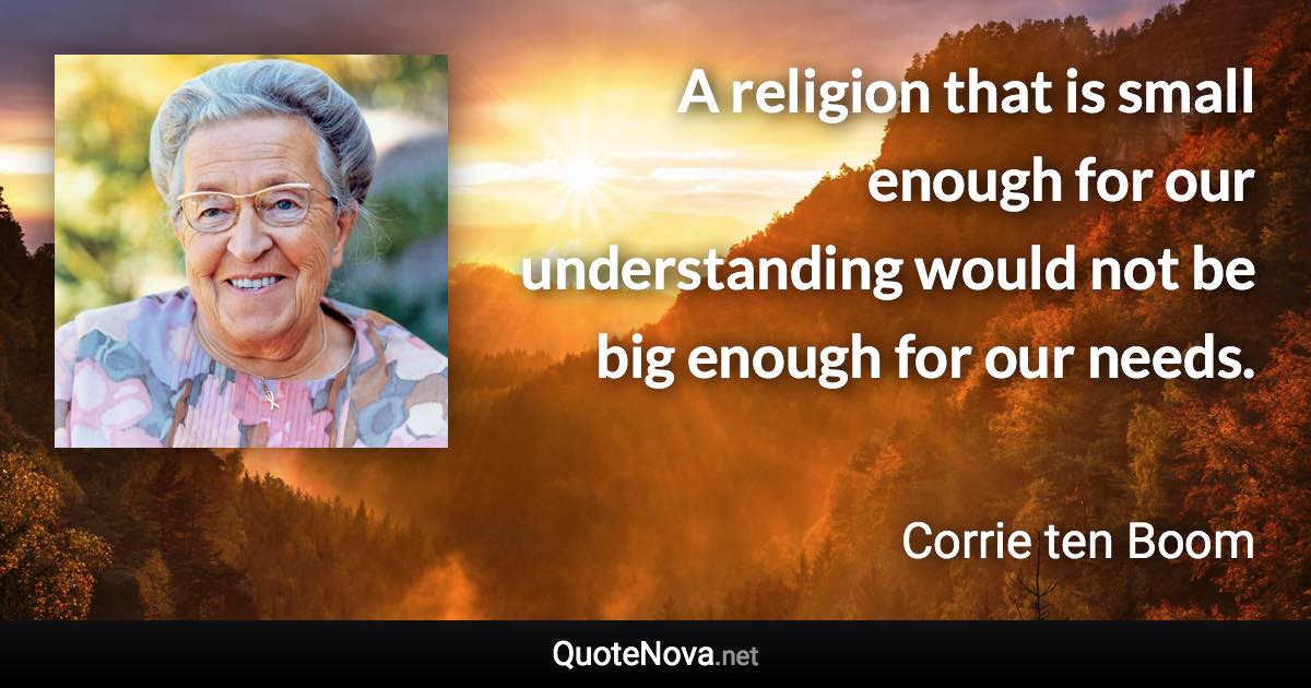 A religion that is small enough for our understanding would not be big enough for our needs. - Corrie ten Boom quote