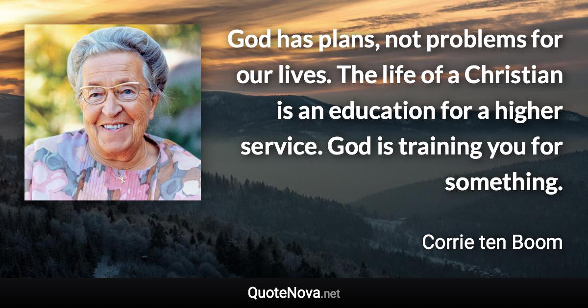 God has plans, not problems for our lives. The life of a Christian is an education for a higher service. God is training you for something. - Corrie ten Boom quote