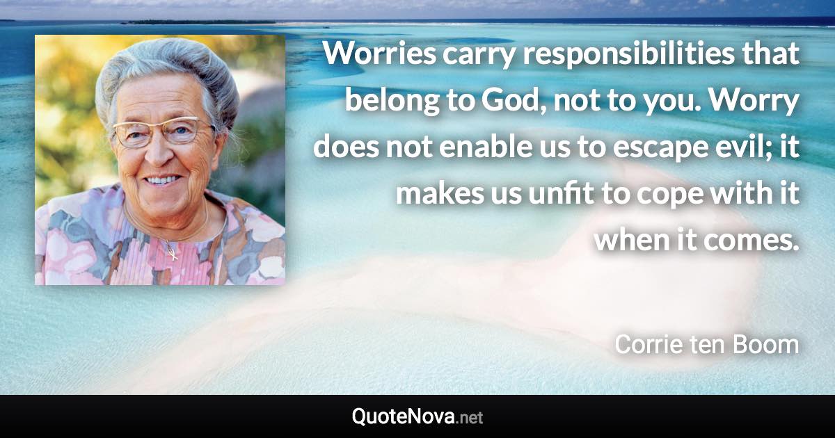 Worries carry responsibilities that belong to God, not to you. Worry does not enable us to escape evil; it makes us unfit to cope with it when it comes. - Corrie ten Boom quote