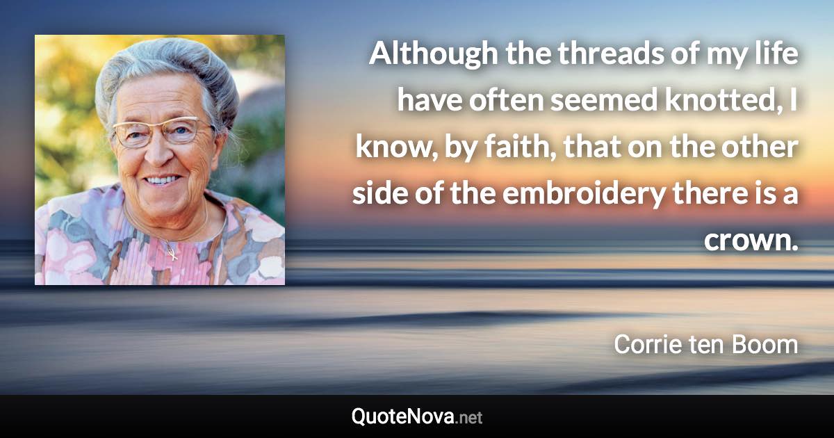 Although the threads of my life have often seemed knotted, I know, by faith, that on the other side of the embroidery there is a crown. - Corrie ten Boom quote