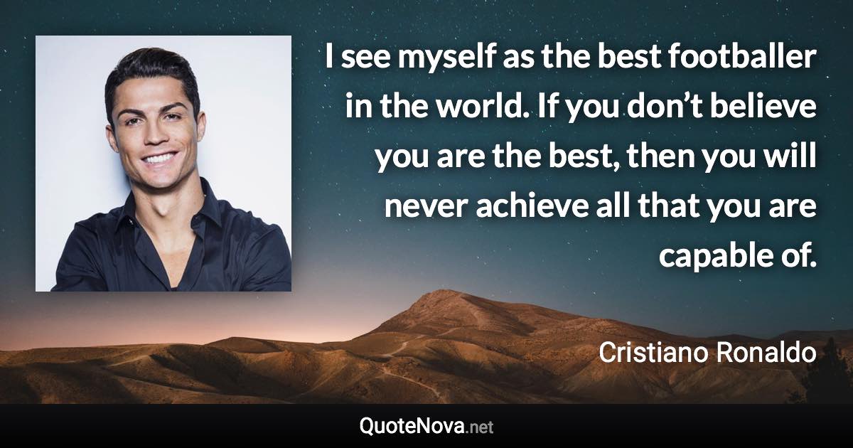 I see myself as the best footballer in the world. If you don’t believe you are the best, then you will never achieve all that you are capable of. - Cristiano Ronaldo quote