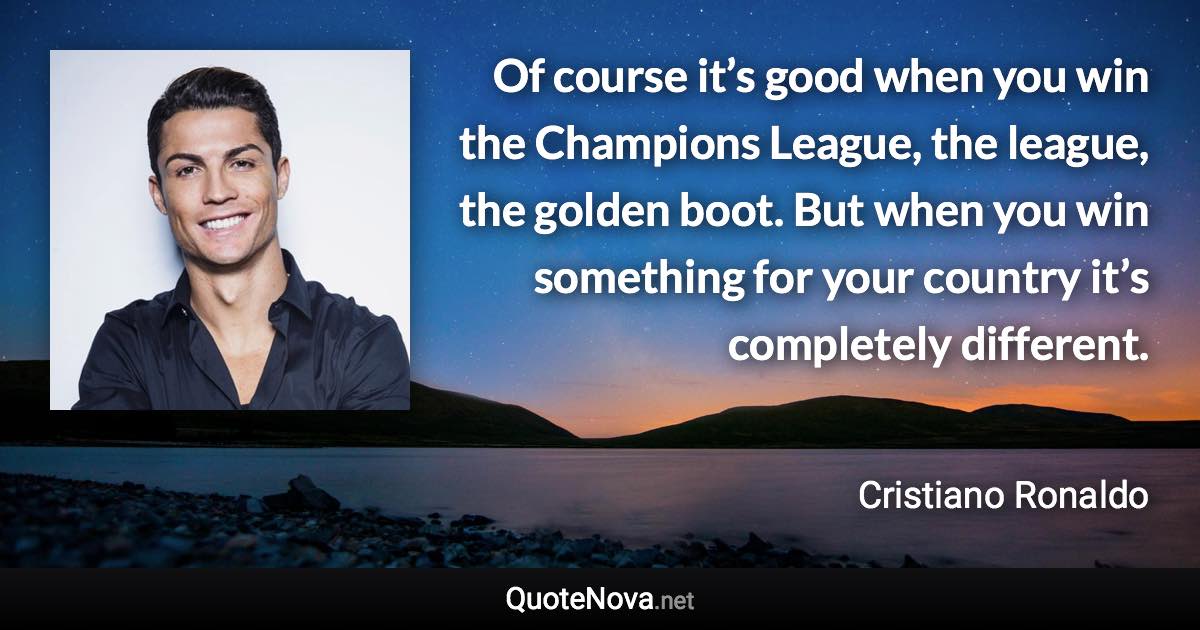 Of course it’s good when you win the Champions League, the league, the golden boot. But when you win something for your country it’s completely different. - Cristiano Ronaldo quote