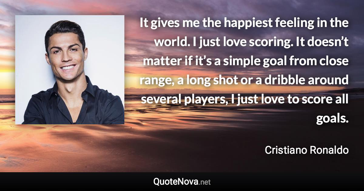 It gives me the happiest feeling in the world. I just love scoring. It doesn’t matter if it’s a simple goal from close range, a long shot or a dribble around several players, I just love to score all goals. - Cristiano Ronaldo quote