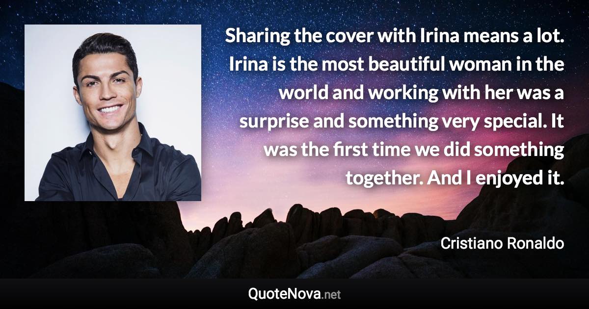 Sharing the cover with Irina means a lot. Irina is the most beautiful woman in the world and working with her was a surprise and something very special. It was the first time we did something together. And I enjoyed it. - Cristiano Ronaldo quote