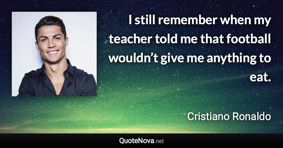 I still remember when my teacher told me that football wouldn’t give me anything to eat. - Cristiano Ronaldo quote