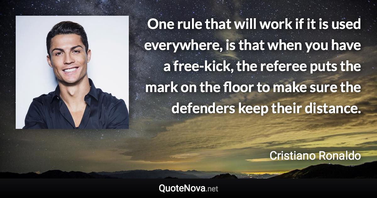 One rule that will work if it is used everywhere, is that when you have a free-kick, the referee puts the mark on the floor to make sure the defenders keep their distance. - Cristiano Ronaldo quote