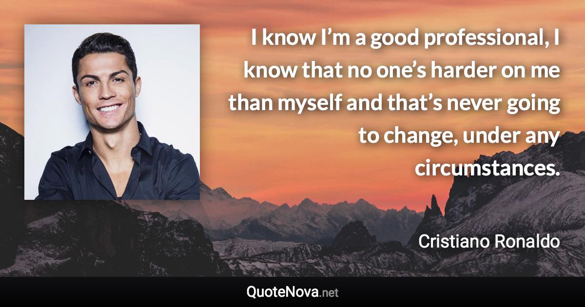 I know I’m a good professional, I know that no one’s harder on me than myself and that’s never going to change, under any circumstances. - Cristiano Ronaldo quote