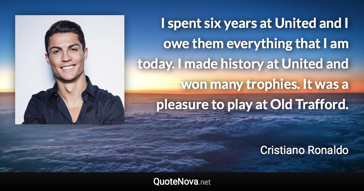 I spent six years at United and I owe them everything that I am today. I made history at United and won many trophies. It was a pleasure to play at Old Trafford. - Cristiano Ronaldo quote