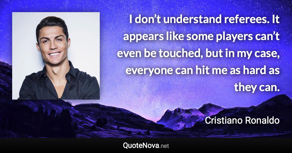 I don’t understand referees. It appears like some players can’t even be touched, but in my case, everyone can hit me as hard as they can. - Cristiano Ronaldo quote