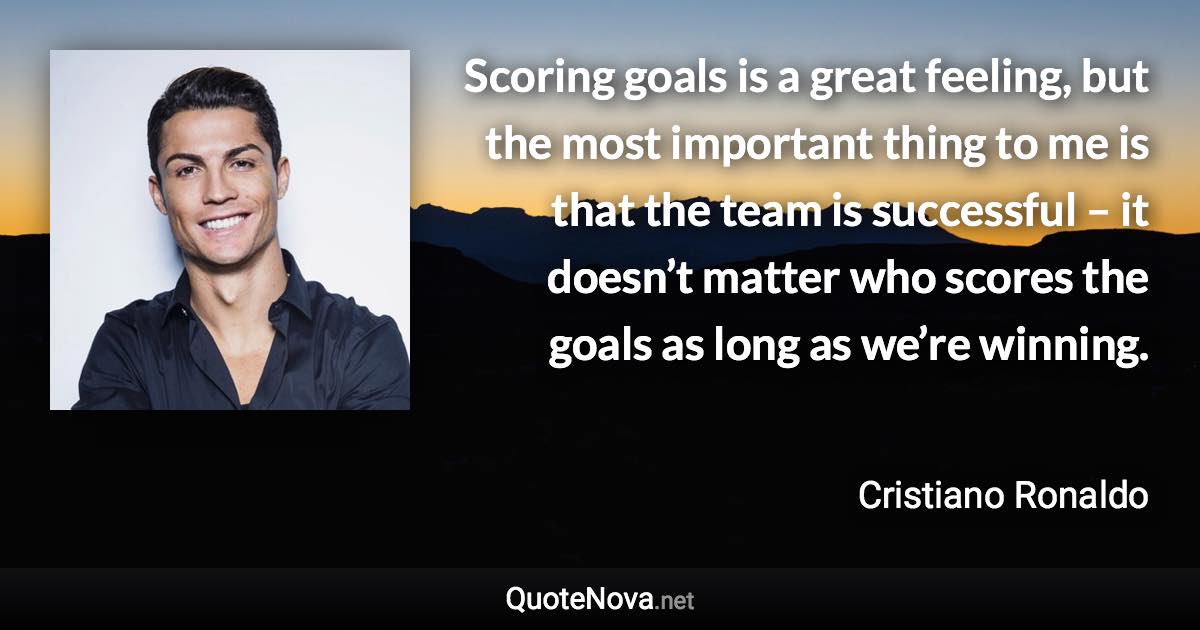 Scoring goals is a great feeling, but the most important thing to me is that the team is successful – it doesn’t matter who scores the goals as long as we’re winning. - Cristiano Ronaldo quote