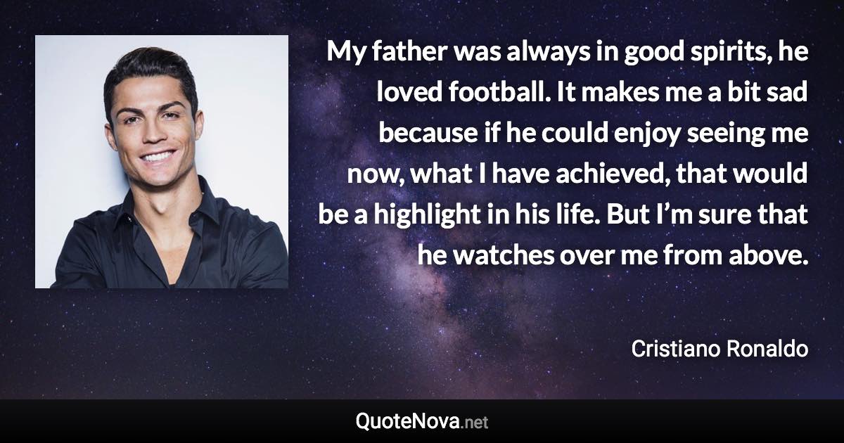 My father was always in good spirits, he loved football. It makes me a bit sad because if he could enjoy seeing me now, what I have achieved, that would be a highlight in his life. But I’m sure that he watches over me from above. - Cristiano Ronaldo quote