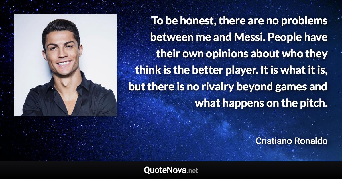 To be honest, there are no problems between me and Messi. People have their own opinions about who they think is the better player. It is what it is, but there is no rivalry beyond games and what happens on the pitch. - Cristiano Ronaldo quote