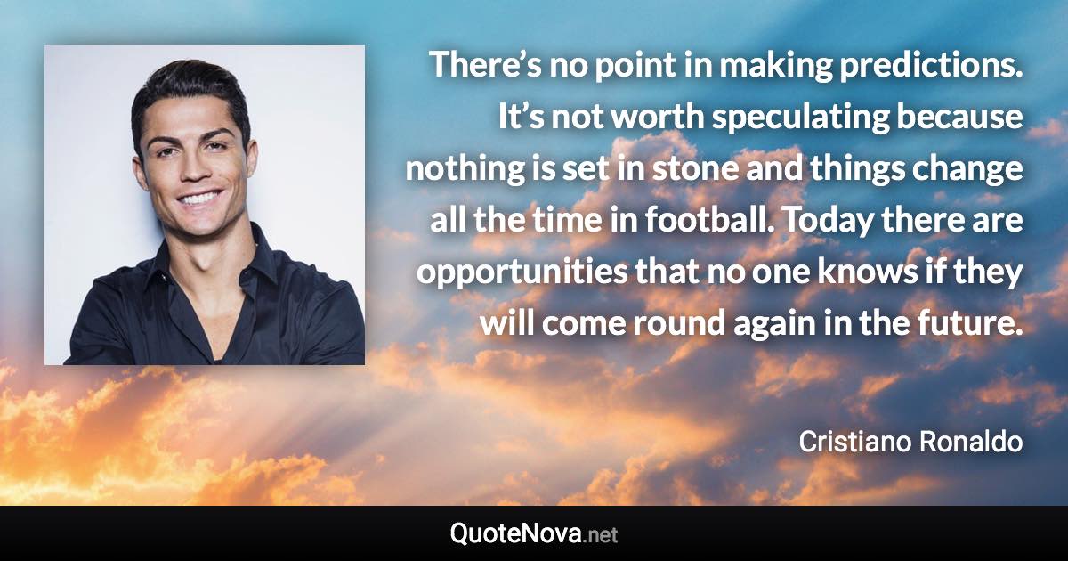 There’s no point in making predictions. It’s not worth speculating because nothing is set in stone and things change all the time in football. Today there are opportunities that no one knows if they will come round again in the future. - Cristiano Ronaldo quote