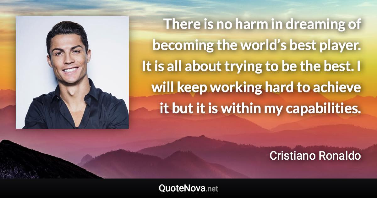 There is no harm in dreaming of becoming the world’s best player. It is all about trying to be the best. I will keep working hard to achieve it but it is within my capabilities. - Cristiano Ronaldo quote