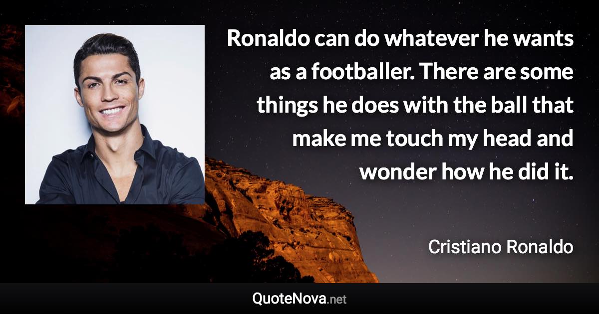 Ronaldo can do whatever he wants as a footballer. There are some things he does with the ball that make me touch my head and wonder how he did it. - Cristiano Ronaldo quote