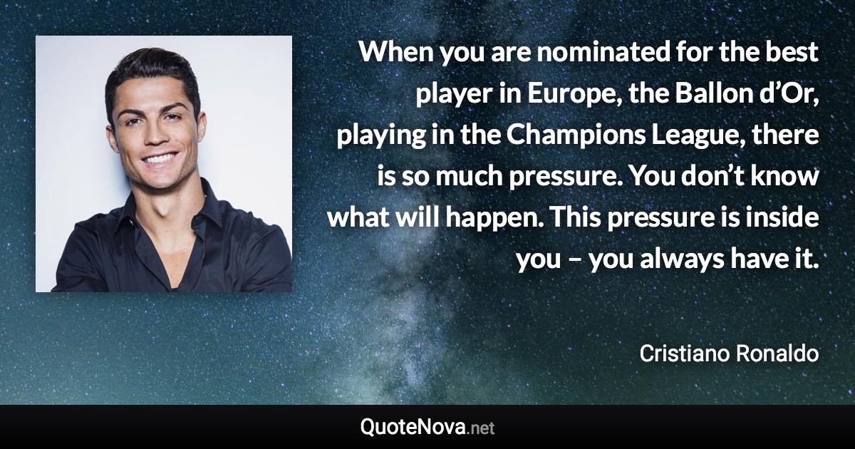 When you are nominated for the best player in Europe, the Ballon d’Or, playing in the Champions League, there is so much pressure. You don’t know what will happen. This pressure is inside you – you always have it. - Cristiano Ronaldo quote