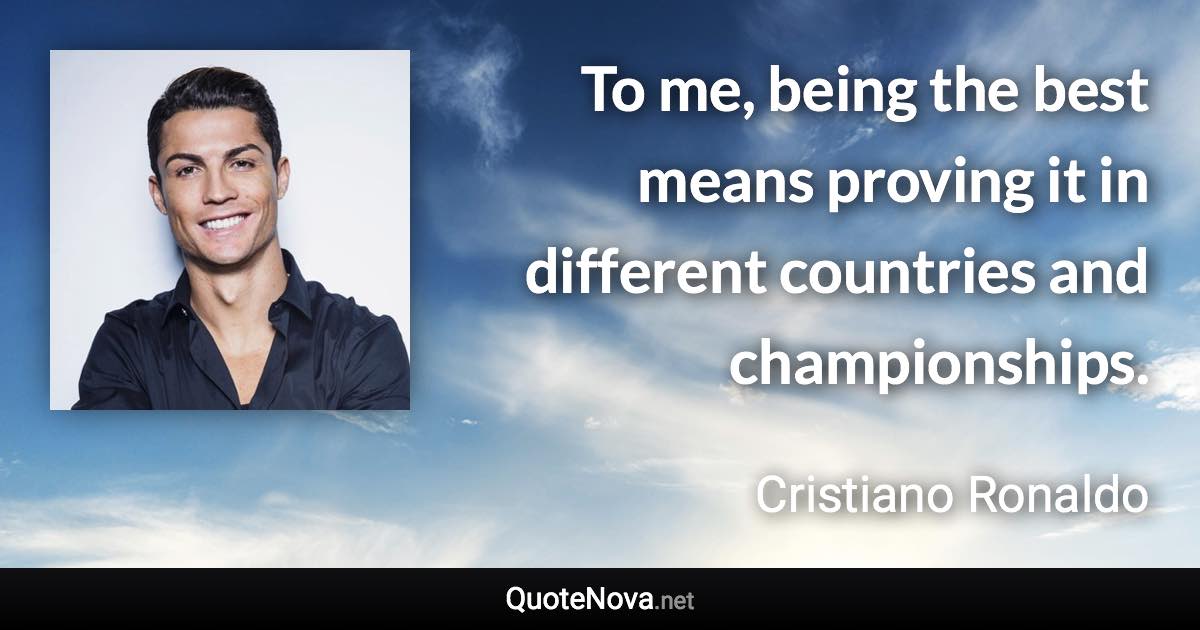 To me, being the best means proving it in different countries and championships. - Cristiano Ronaldo quote