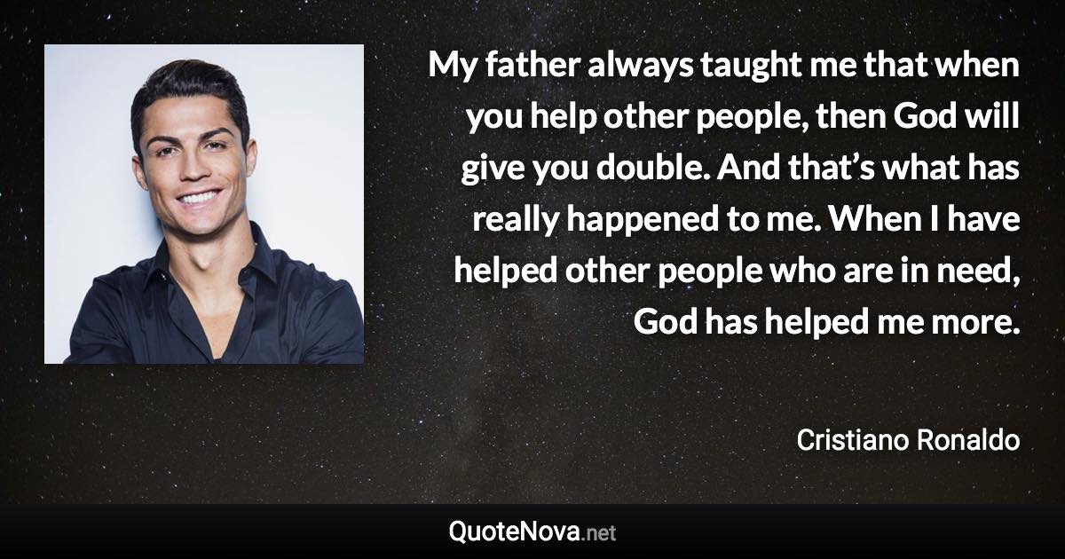 My father always taught me that when you help other people, then God will give you double. And that’s what has really happened to me. When I have helped other people who are in need, God has helped me more. - Cristiano Ronaldo quote