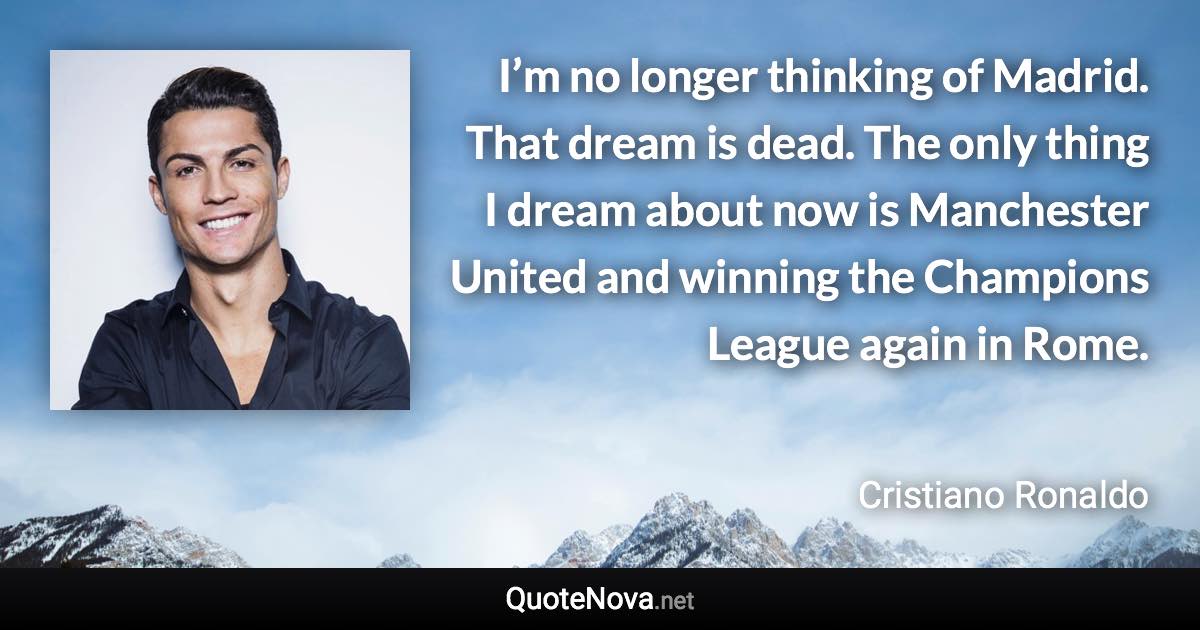 I’m no longer thinking of Madrid. That dream is dead. The only thing I dream about now is Manchester United and winning the Champions League again in Rome. - Cristiano Ronaldo quote