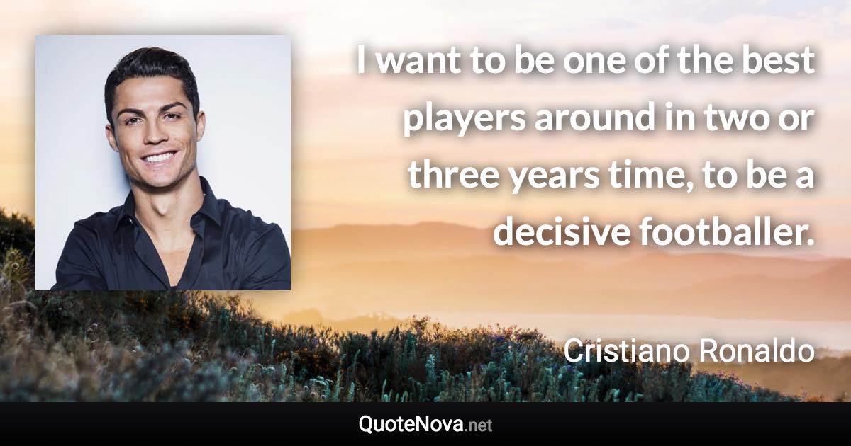 I want to be one of the best players around in two or three years time, to be a decisive footballer. - Cristiano Ronaldo quote