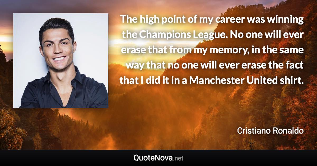 The high point of my career was winning the Champions League. No one will ever erase that from my memory, in the same way that no one will ever erase the fact that I did it in a Manchester United shirt. - Cristiano Ronaldo quote