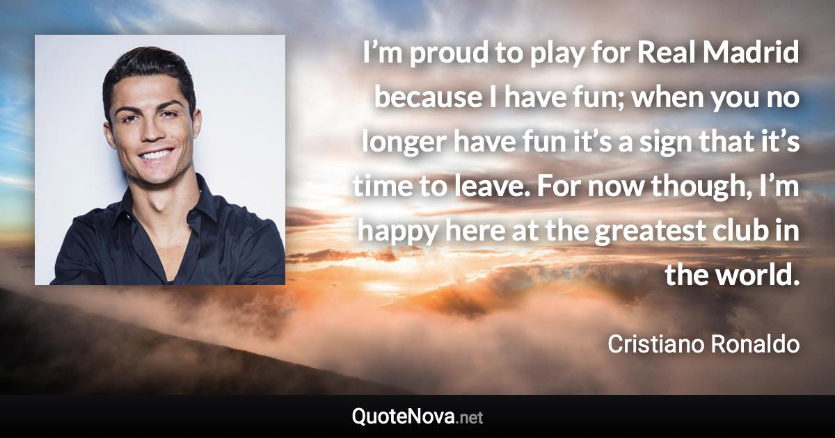 I’m proud to play for Real Madrid because I have fun; when you no longer have fun it’s a sign that it’s time to leave. For now though, I’m happy here at the greatest club in the world. - Cristiano Ronaldo quote