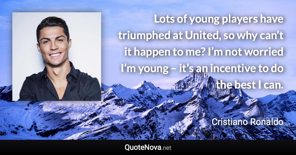 Lots of young players have triumphed at United, so why can’t it happen to me? I’m not worried I’m young – it’s an incentive to do the best I can. - Cristiano Ronaldo quote