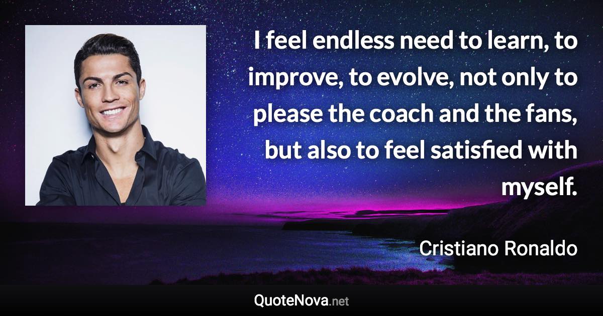 I feel endless need to learn, to improve, to evolve, not only to please the coach and the fans, but also to feel satisfied with myself. - Cristiano Ronaldo quote