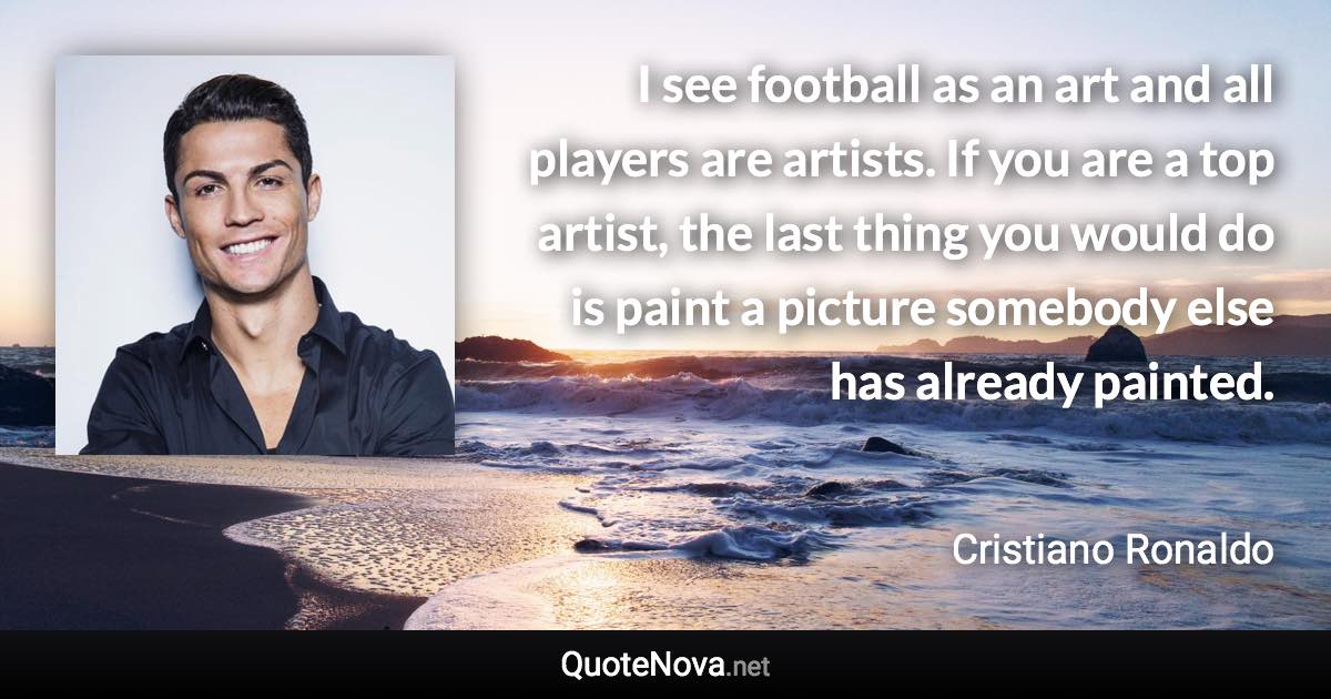 I see football as an art and all players are artists. If you are a top artist, the last thing you would do is paint a picture somebody else has already painted. - Cristiano Ronaldo quote