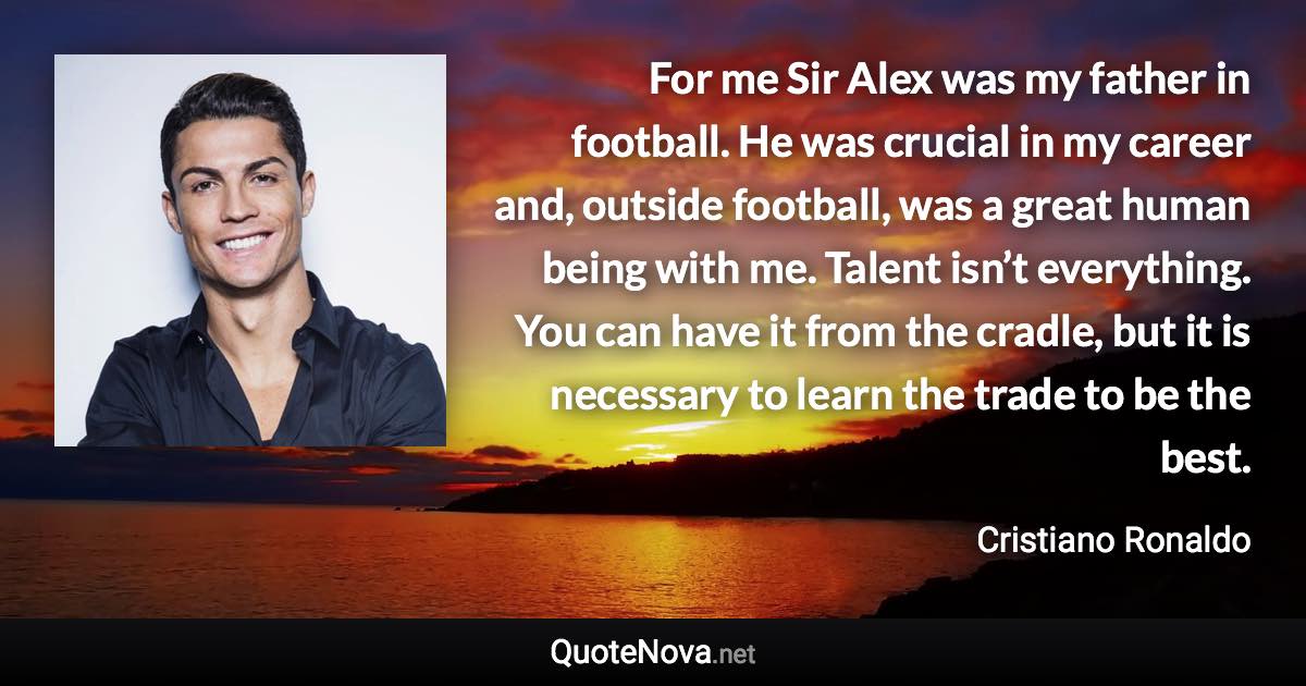 For me Sir Alex was my father in football. He was crucial in my career and, outside football, was a great human being with me. Talent isn’t everything. You can have it from the cradle, but it is necessary to learn the trade to be the best. - Cristiano Ronaldo quote