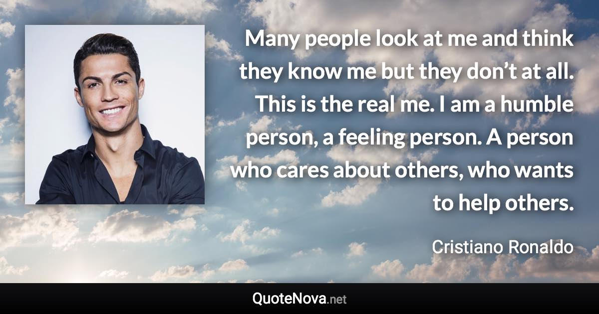 Many people look at me and think they know me but they don’t at all. This is the real me. I am a humble person, a feeling person. A person who cares about others, who wants to help others. - Cristiano Ronaldo quote