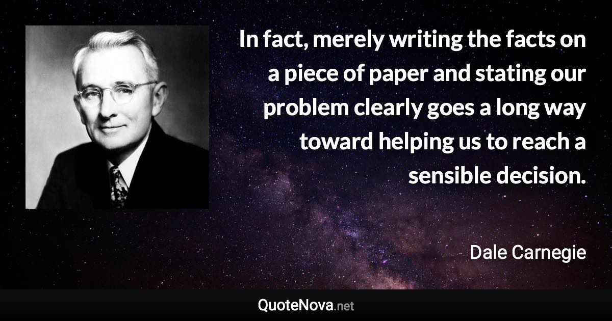 In fact, merely writing the facts on a piece of paper and stating our problem clearly goes a long way toward helping us to reach a sensible decision. - Dale Carnegie quote