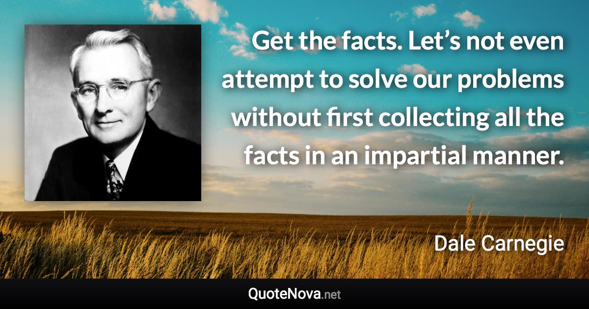 Get the facts. Let’s not even attempt to solve our problems without first collecting all the facts in an impartial manner. - Dale Carnegie quote