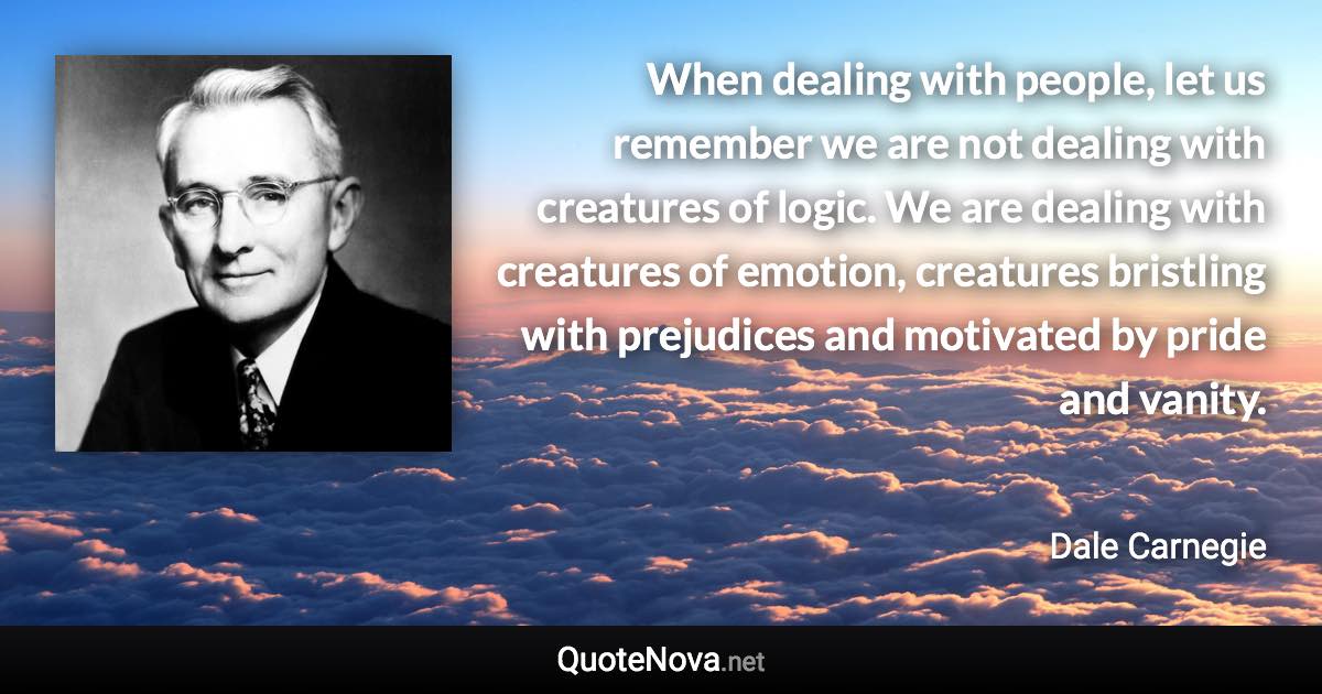 When dealing with people, let us remember we are not dealing with creatures of logic. We are dealing with creatures of emotion, creatures bristling with prejudices and motivated by pride and vanity. - Dale Carnegie quote